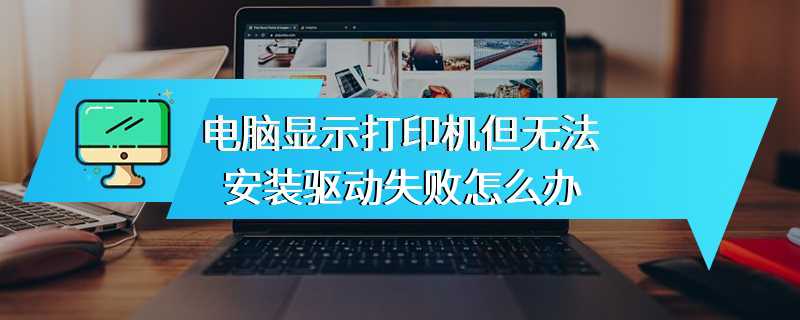 电脑显示打印机但无法安装驱动失败怎么办