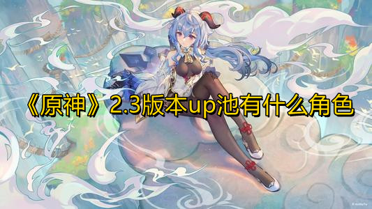 原神2.3版本up池有什么角色 原神2.3版本up池预测详情